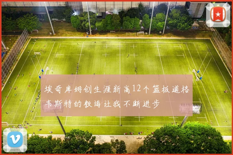 埃奇库姆创生涯新高12个篮板道格韦斯特的教诲让我不断进步