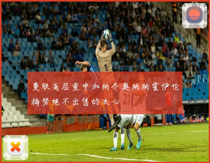 曼联高层重申加纳乔奥纳纳霍伊伦梅努绝不出售的决心