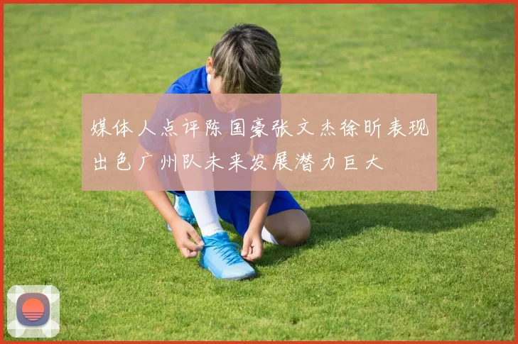 媒体人点评陈国豪张文杰徐昕表现出色广州队未来发展潜力巨大