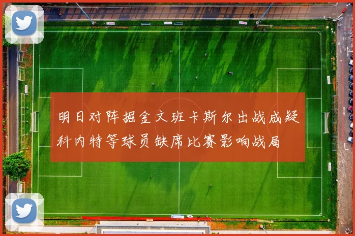 明日对阵掘金文班卡斯尔出战成疑科内特等球员缺席比赛影响战局
