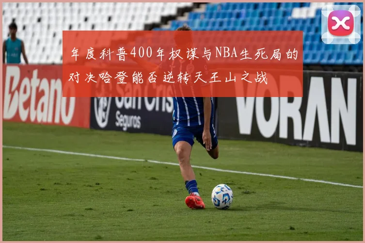 年度科普400年权谋与NBA生死局的对决哈登能否逆转天王山之战