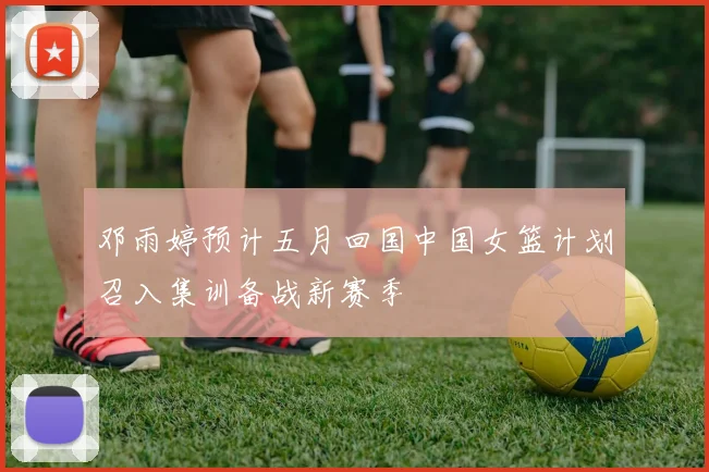 邓雨婷预计五月回国中国女篮计划召入集训备战新赛季