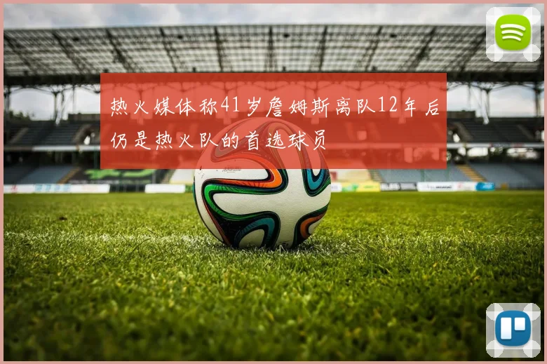 热火媒体称41岁詹姆斯离队12年后仍是热火队的首选球员