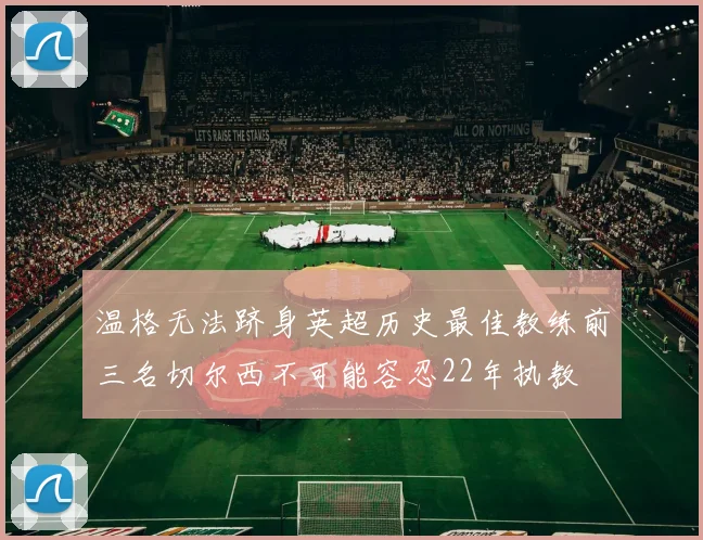 温格无法跻身英超历史最佳教练前三名切尔西不可能容忍22年执教