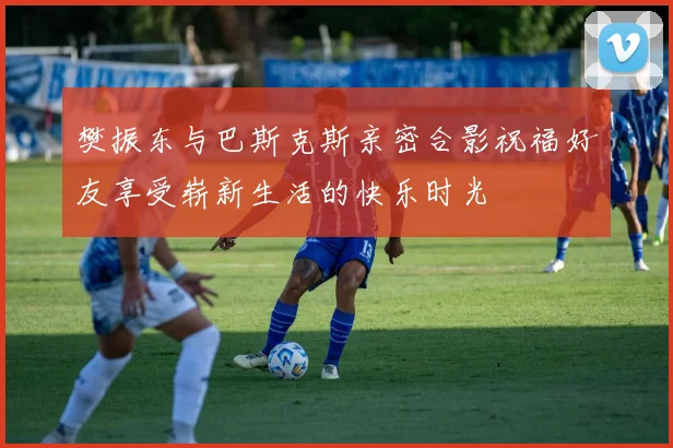 樊振东与巴斯克斯亲密合影祝福好友享受崭新生活的快乐时光