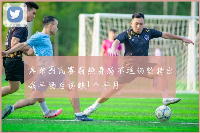 库尔图瓦赛前热身感不适仍坚持出战半场后伤缺1个半月