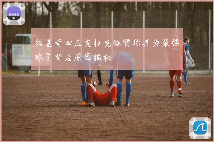 约基奇回应克拉克称赞称其为最强球员背后原因揭秘