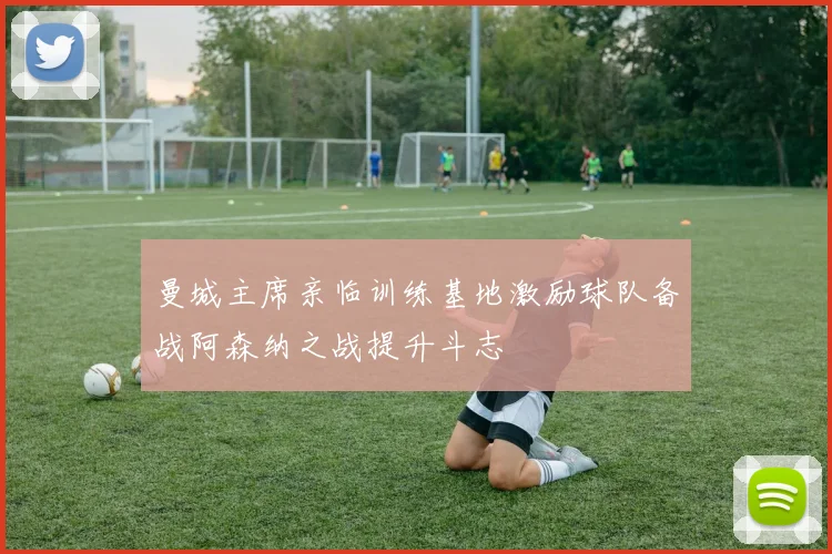 曼城主席亲临训练基地激励球队备战阿森纳之战提升斗志