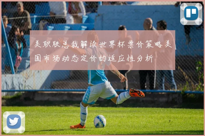 美职联总裁解读世界杯票价策略美国市场动态定价的适应性分析