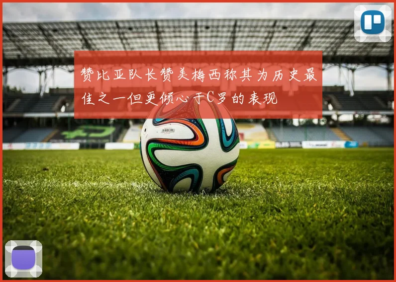 赞比亚队长赞美梅西称其为历史最佳之一但更倾心于C罗的表现