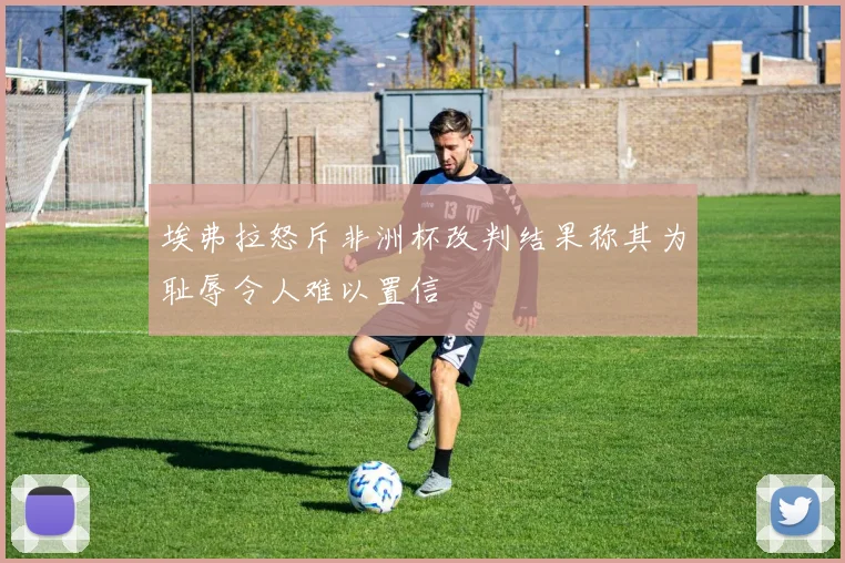 埃弗拉怒斥非洲杯改判结果称其为耻辱令人难以置信